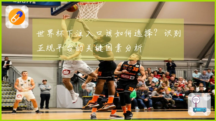 世界杯下注入口该如何选择？识别正规平台的关键因素分析